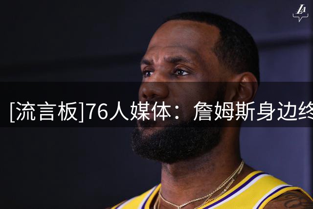 [流言板]76人媒体：詹姆斯身边终于有了足够多的人，他不必再操心了